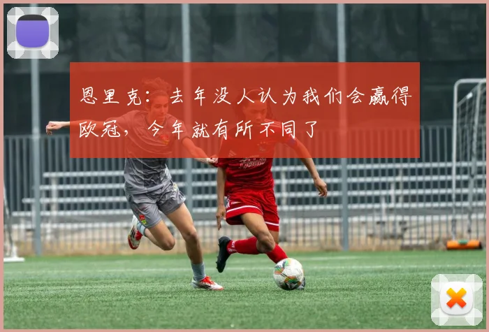 恩里克：去年没人认为我们会赢得欧冠，今年就有所不同了