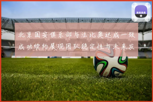 北京国安俱乐部与法比奥达成一致成功续约展现团队稳定性与未来发展潜力
