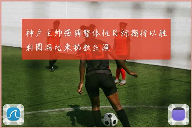 神户主帅强调整体性目标期待以胜利圆满结束执教生涯