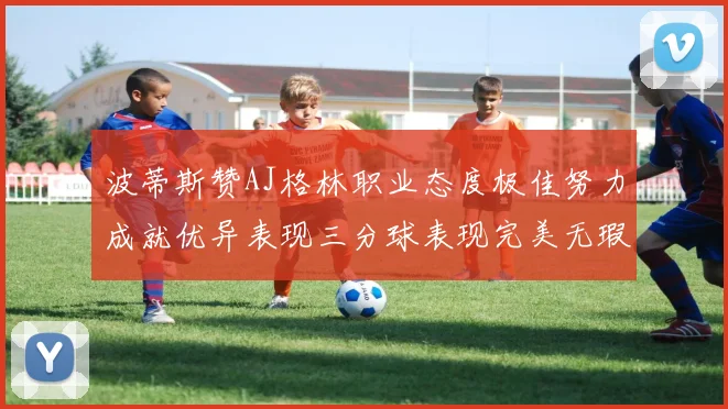 波蒂斯赞AJ格林职业态度极佳努力成就优异表现三分球表现完美无瑕