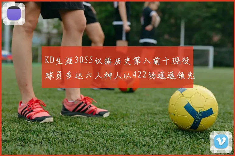 KD生涯3055仅排历史第八前十现役球员多达六人神人以422场遥遥领先