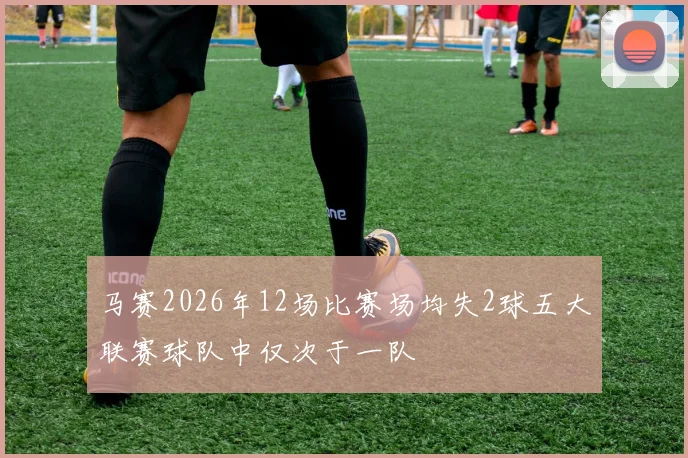 马赛2026年12场比赛场均失2球五大联赛球队中仅次于一队
