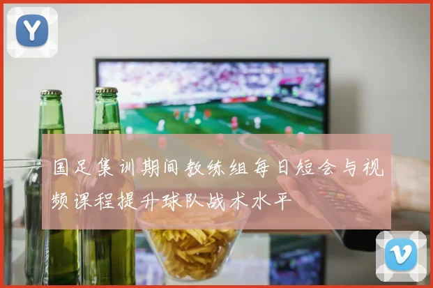 国足集训期间教练组每日短会与视频课程提升球队战术水平