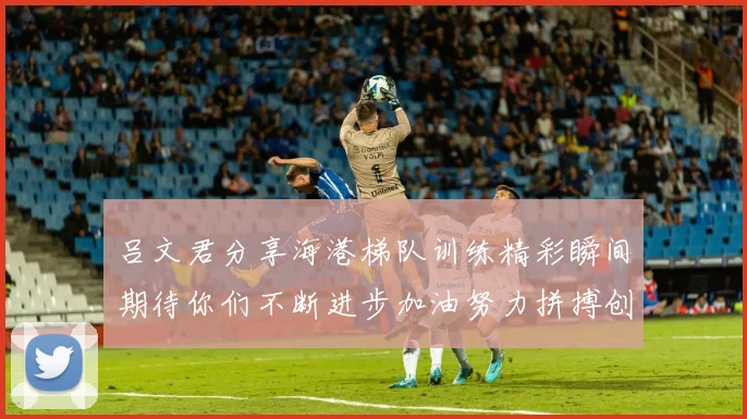 吕文君分享海港梯队训练精彩瞬间期待你们不断进步加油努力拼搏创造辉煌