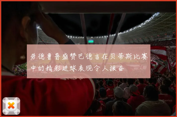 劳德鲁普盛赞巴德吉在贝蒂斯比赛中的精彩进球表现令人振奋