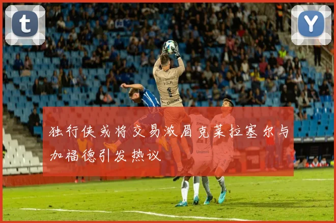 独行侠或将交易浓眉克莱拉塞尔与加福德引发热议