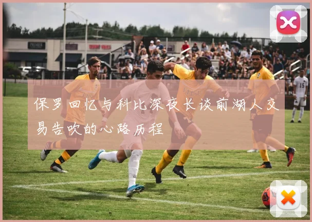 保罗回忆与科比深夜长谈前湖人交易告吹的心路历程