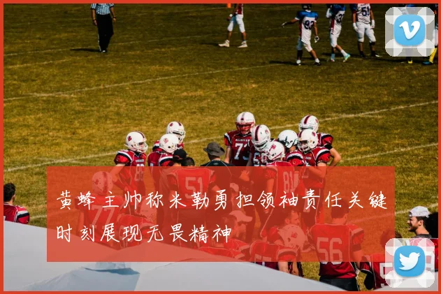 黄蜂主帅称米勒勇担领袖责任关键时刻展现无畏精神