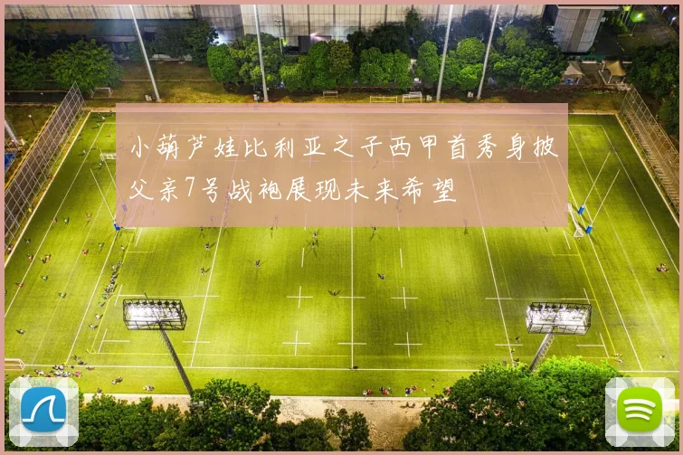小葫芦娃比利亚之子西甲首秀身披父亲7号战袍展现未来希望