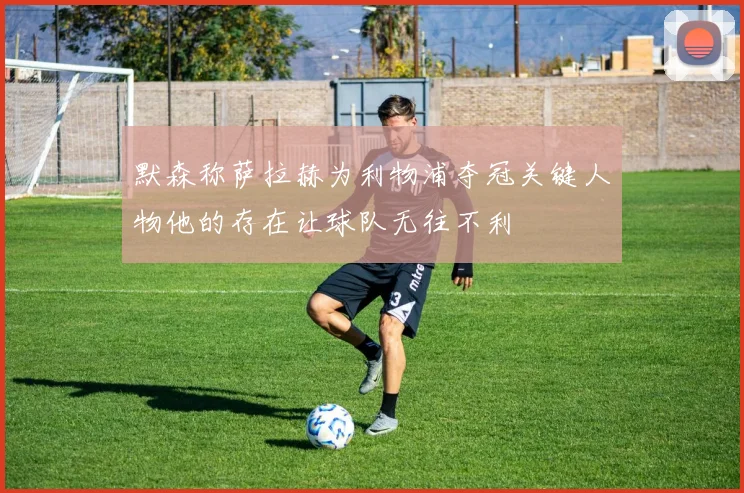 默森称萨拉赫为利物浦夺冠关键人物他的存在让球队无往不利
