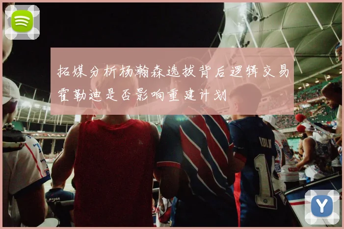 拓媒分析杨瀚森选拔背后逻辑交易霍勒迪是否影响重建计划