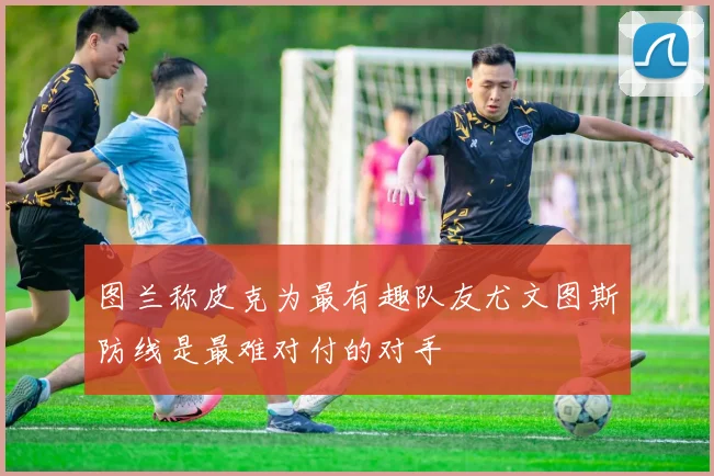 图兰称皮克为最有趣队友尤文图斯防线是最难对付的对手