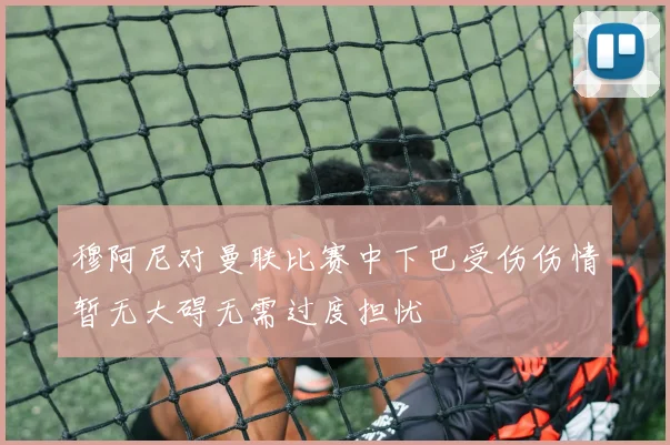 穆阿尼对曼联比赛中下巴受伤伤情暂无大碍无需过度担忧
