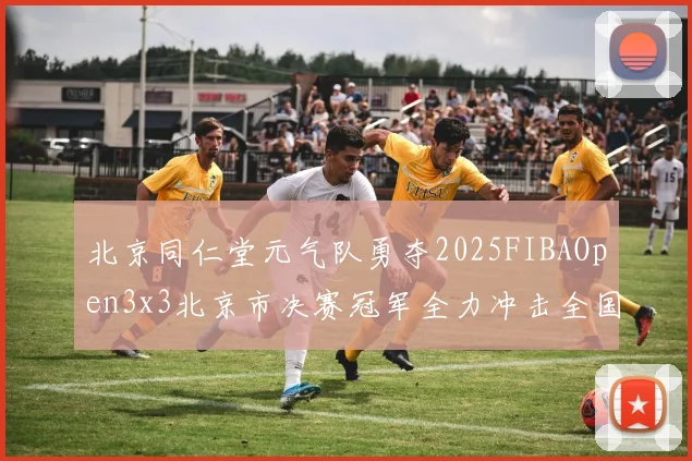 北京同仁堂元气队勇夺2025FIBAOpen3x3北京市决赛冠军全力冲击全国赛场