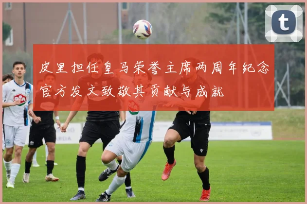 皮里担任皇马荣誉主席两周年纪念官方发文致敬其贡献与成就