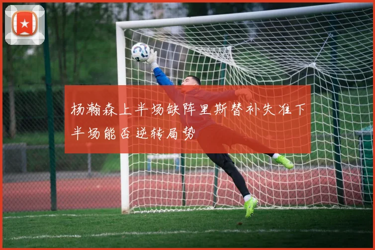 杨瀚森上半场缺阵里斯替补失准下半场能否逆转局势