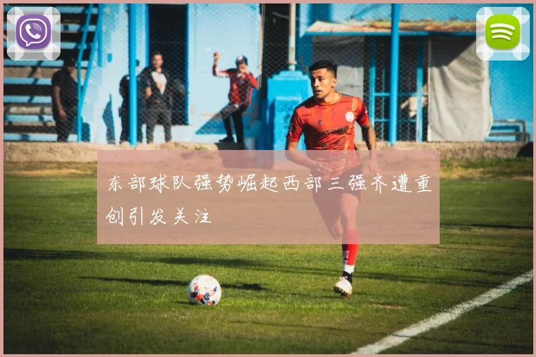 东部球队强势崛起西部三强齐遭重创引发关注