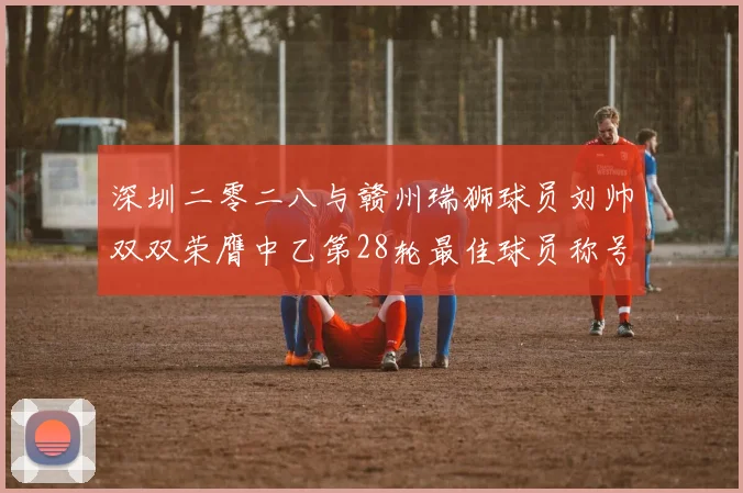 深圳二零二八与赣州瑞狮球员刘帅双双荣膺中乙第28轮最佳球员称号