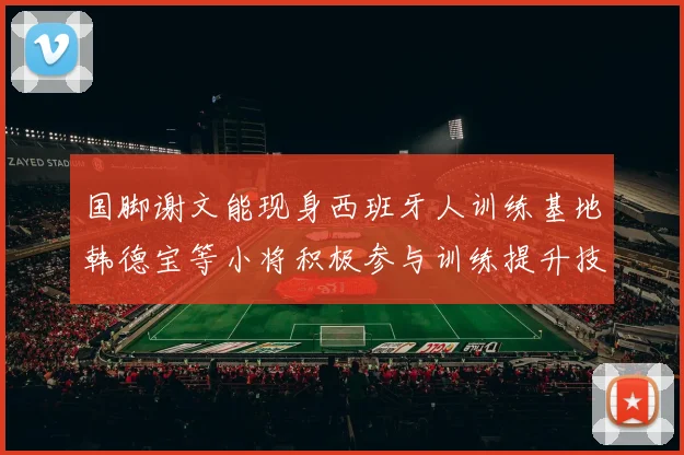 国脚谢文能现身西班牙人训练基地韩德宝等小将积极参与训练提升技艺