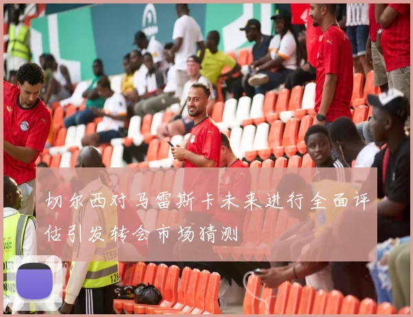 切尔西对马雷斯卡未来进行全面评估引发转会市场猜测