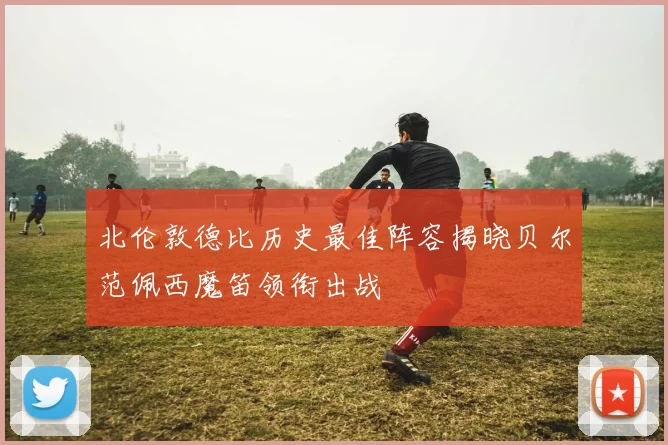 北伦敦德比历史最佳阵容揭晓贝尔范佩西魔笛领衔出战