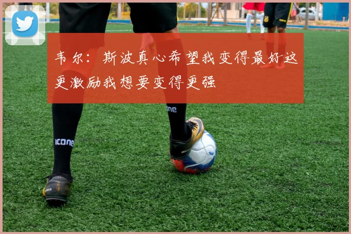 韦尔：斯波真心希望我变得最好这更激励我想要变得更强