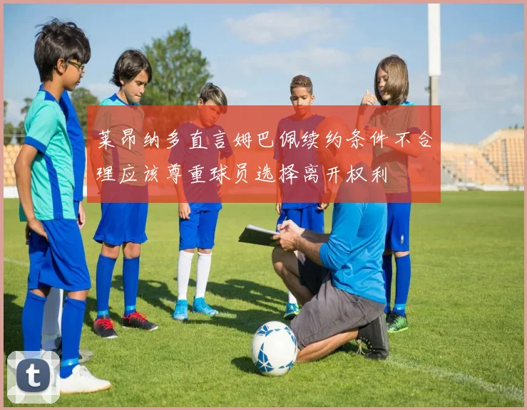 莱昂纳多直言姆巴佩续约条件不合理应该尊重球员选择离开权利