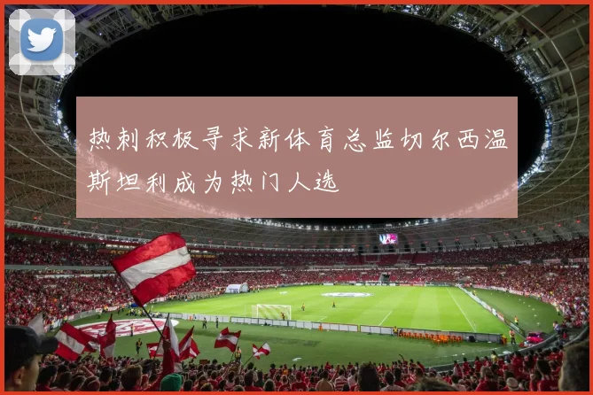 热刺积极寻求新体育总监切尔西温斯坦利成为热门人选