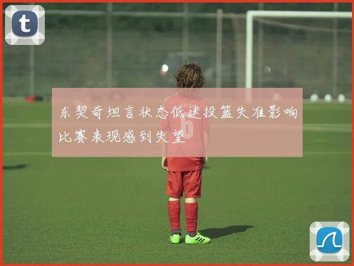 东契奇坦言状态低迷投篮失准影响比赛表现感到失望