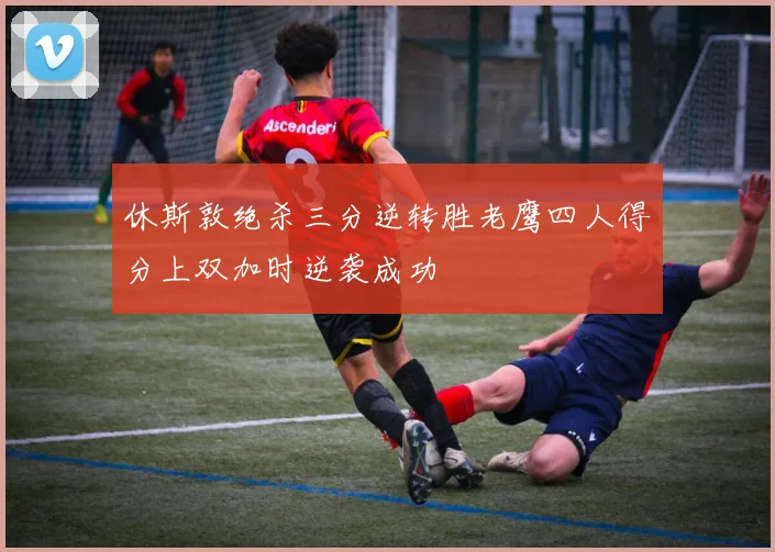 休斯敦绝杀三分逆转胜老鹰四人得分上双加时逆袭成功