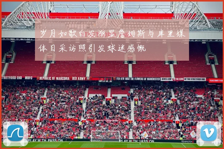 岁月如歌白发渐显詹姆斯与库里媒体日采访照引发球迷感慨