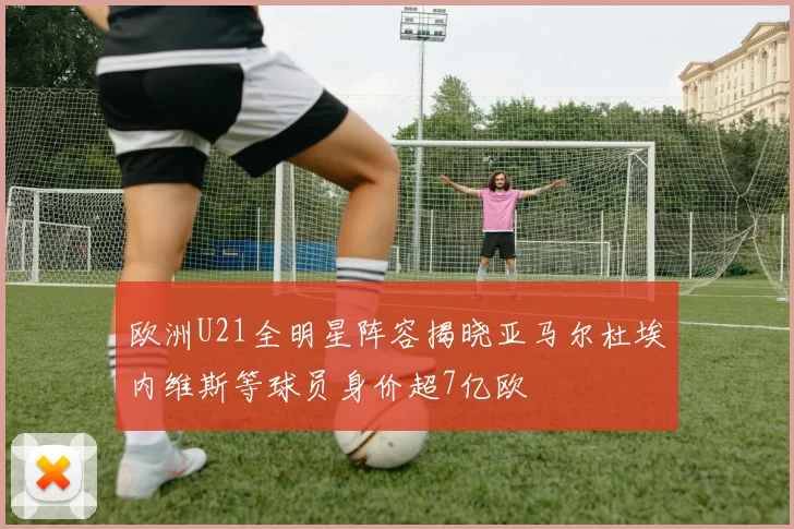 欧洲U21全明星阵容揭晓亚马尔杜埃内维斯等球员身价超7亿欧