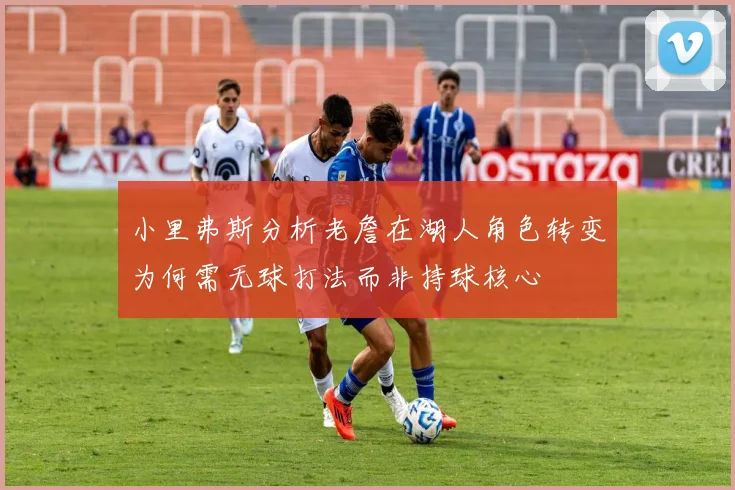 小里弗斯分析老詹在湖人角色转变为何需无球打法而非持球核心