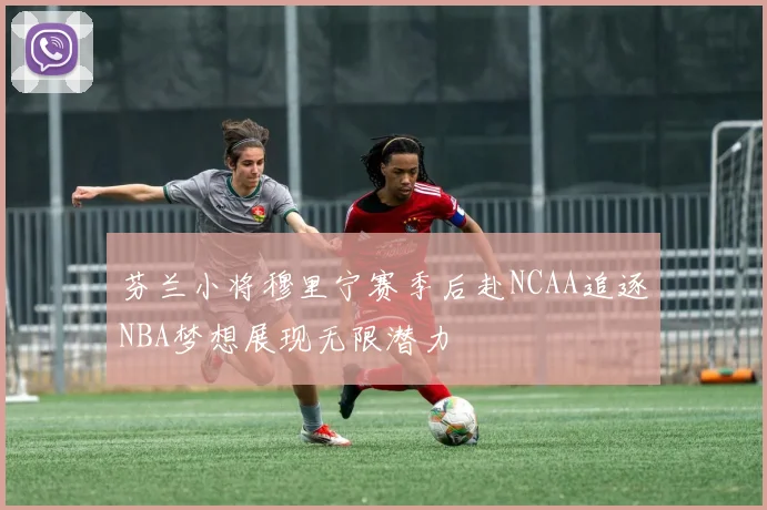 芬兰小将穆里宁赛季后赴NCAA追逐NBA梦想展现无限潜力
