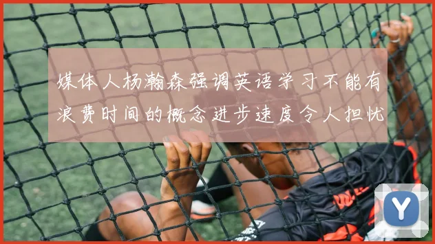 媒体人杨瀚森强调英语学习不能有浪费时间的概念进步速度令人担忧